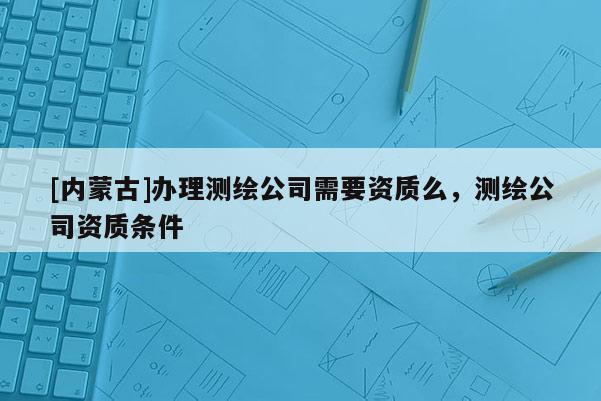 [内蒙古]办理测绘公司需要资质么，测绘公司资质条件