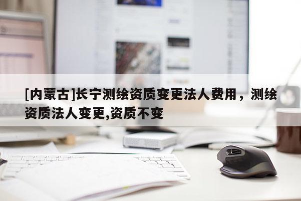 [内蒙古]长宁测绘资质变更法人费用，测绘资质法人变更,资质不变