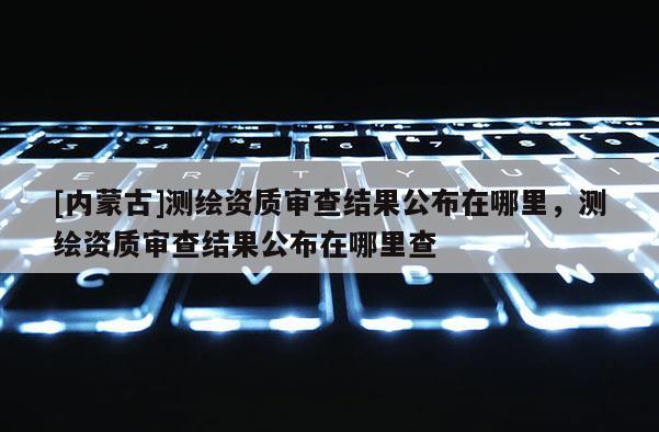 [内蒙古]测绘资质审查结果公布在哪里，测绘资质审查结果公布在哪里查