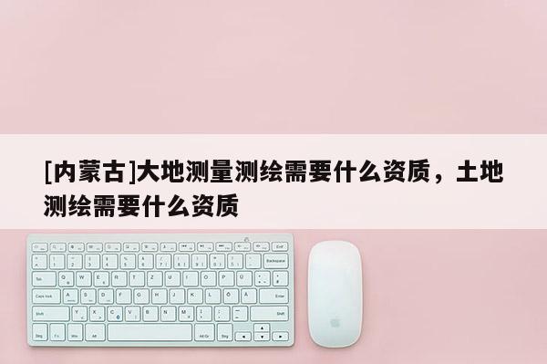 [内蒙古]大地测量测绘需要什么资质，土地测绘需要什么资质