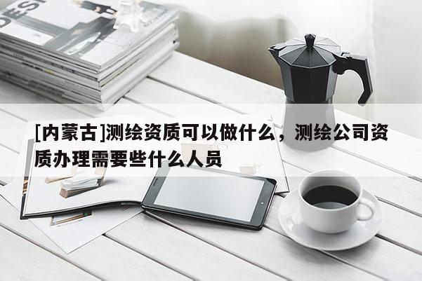 [内蒙古]测绘资质可以做什么，测绘公司资质办理需要些什么人员