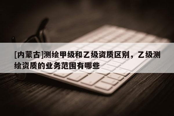[内蒙古]测绘甲级和乙级资质区别，乙级测绘资质的业务范围有哪些