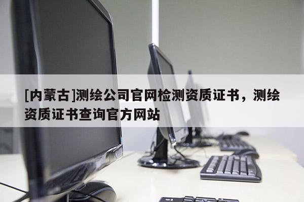[内蒙古]测绘公司官网检测资质证书，测绘资质证书查询官方网站