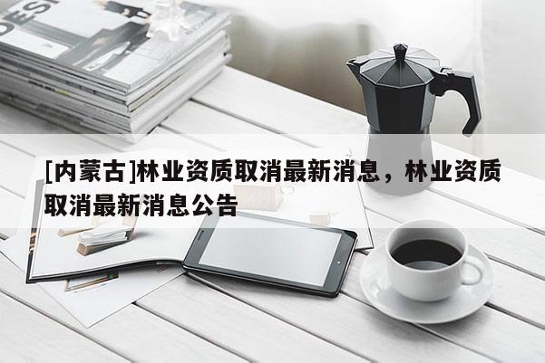 [内蒙古]林业资质取消最新消息，林业资质取消最新消息公告