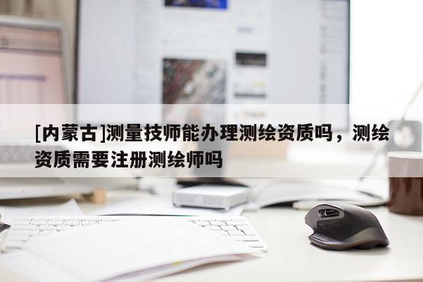 [内蒙古]测量技师能办理测绘资质吗，测绘资质需要注册测绘师吗