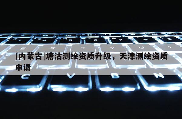 [内蒙古]塘沽测绘资质升级，天津测绘资质申请