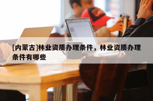 [内蒙古]林业资质办理条件，林业资质办理条件有哪些