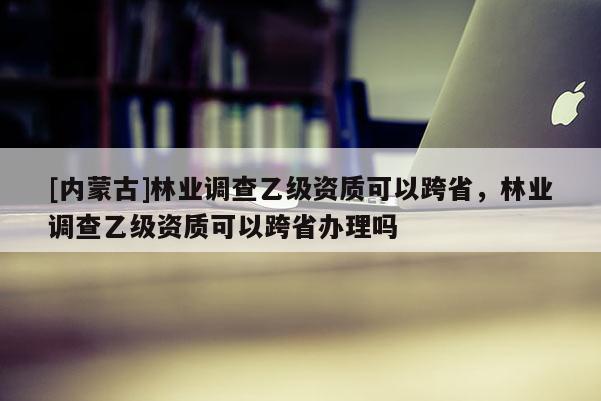 [内蒙古]林业调查乙级资质可以跨省，林业调查乙级资质可以跨省办理吗