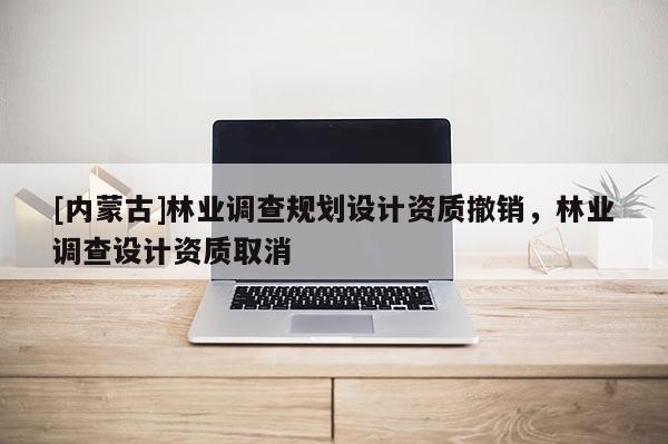 [内蒙古]林业调查规划设计资质撤销，林业调查设计资质取消