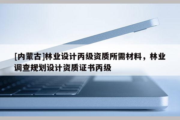[内蒙古]林业设计丙级资质所需材料，林业调查规划设计资质证书丙级
