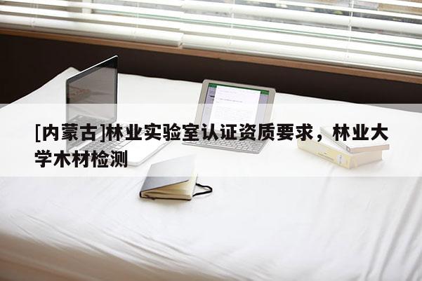 [内蒙古]林业实验室认证资质要求，林业大学木材检测