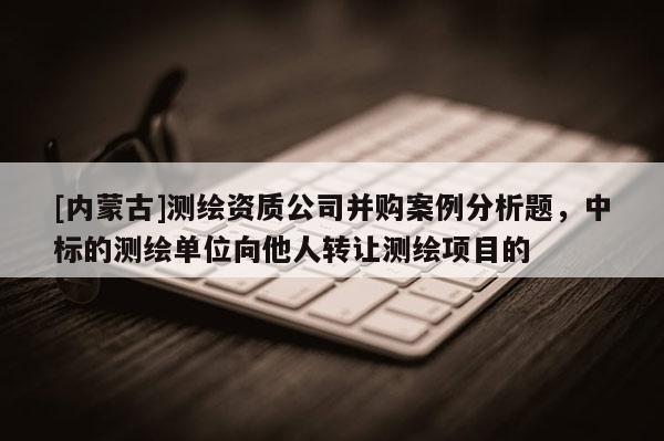 [内蒙古]测绘资质公司并购案例分析题，中标的测绘单位向他人转让测绘项目的