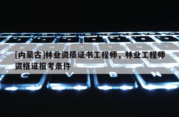 [内蒙古]林业资质证书工程师，林业工程师资格证报考条件