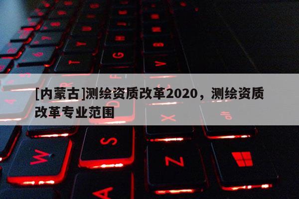 [内蒙古]测绘资质改革2020，测绘资质改革专业范围