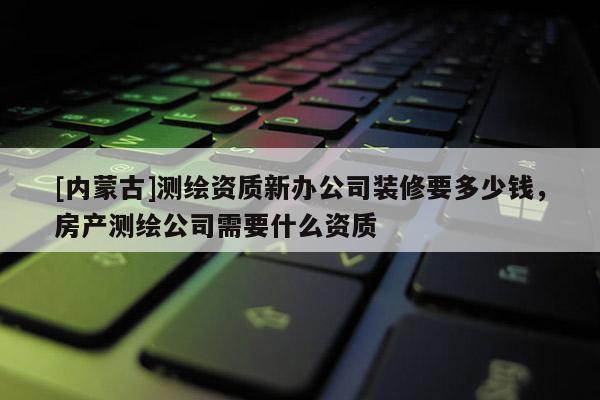 [内蒙古]测绘资质新办公司装修要多少钱，房产测绘公司需要什么资质