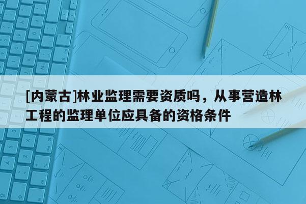 [内蒙古]林业监理需要资质吗，从事营造林工程的监理单位应具备的资格条件