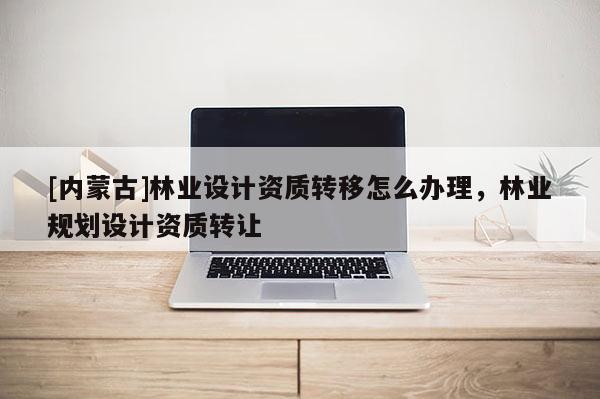 [内蒙古]林业设计资质转移怎么办理，林业规划设计资质转让