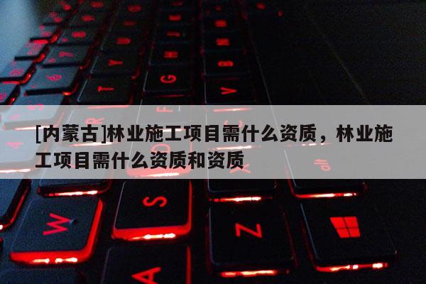 [内蒙古]林业施工项目需什么资质，林业施工项目需什么资质和资质