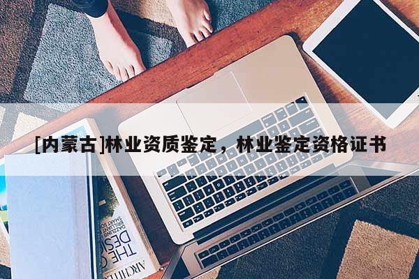 [内蒙古]林业资质鉴定，林业鉴定资格证书