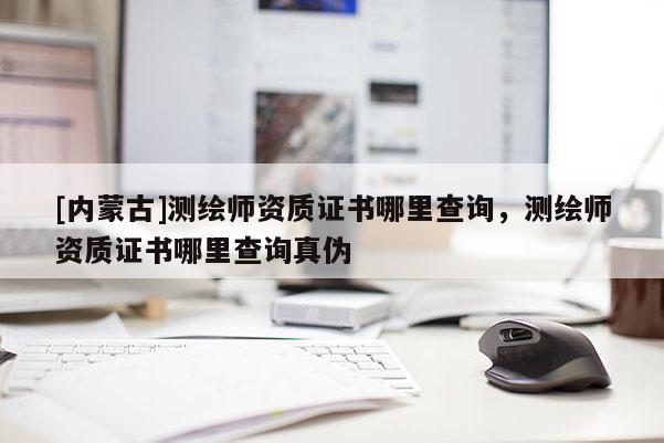 [内蒙古]测绘师资质证书哪里查询，测绘师资质证书哪里查询真伪