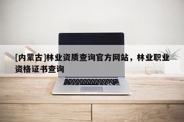 [内蒙古]林业资质查询官方网站，林业职业资格证书查询