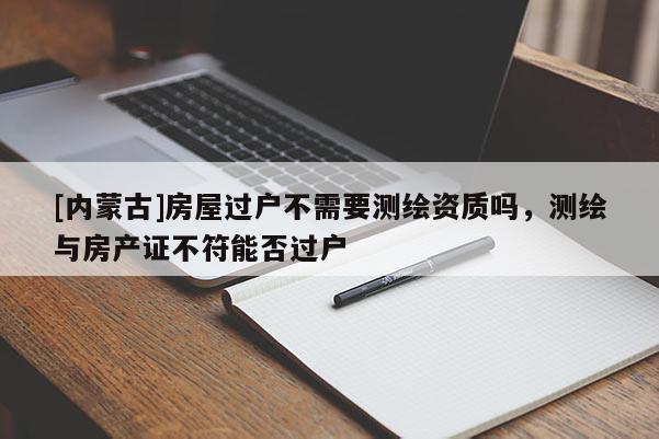 [内蒙古]房屋过户不需要测绘资质吗，测绘与房产证不符能否过户