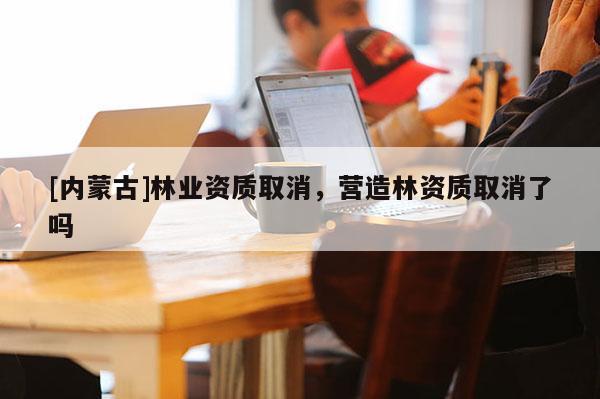 [内蒙古]林业资质取消，营造林资质取消了吗