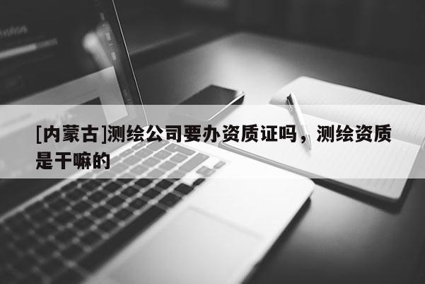[内蒙古]测绘公司要办资质证吗，测绘资质是干嘛的
