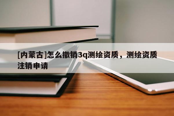 [内蒙古]怎么撤销3q测绘资质，测绘资质注销申请
