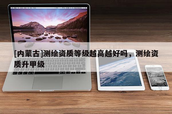 [内蒙古]测绘资质等级越高越好吗，测绘资质升甲级