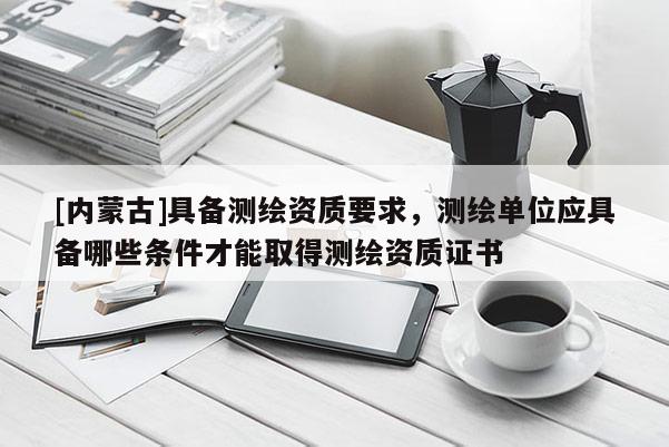 [内蒙古]具备测绘资质要求，测绘单位应具备哪些条件才能取得测绘资质证书