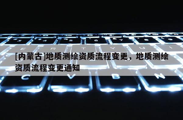 [内蒙古]地质测绘资质流程变更，地质测绘资质流程变更通知