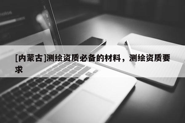 [内蒙古]测绘资质必备的材料，测绘资质要求
