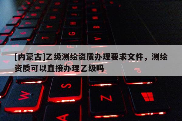 [内蒙古]乙级测绘资质办理要求文件，测绘资质可以直接办理乙级吗