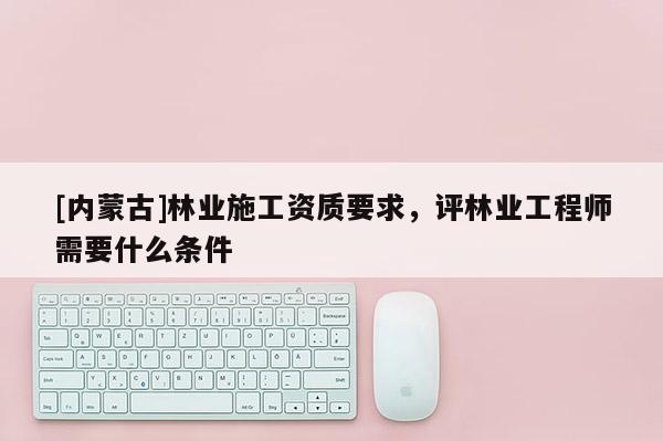 [内蒙古]林业施工资质要求，评林业工程师需要什么条件