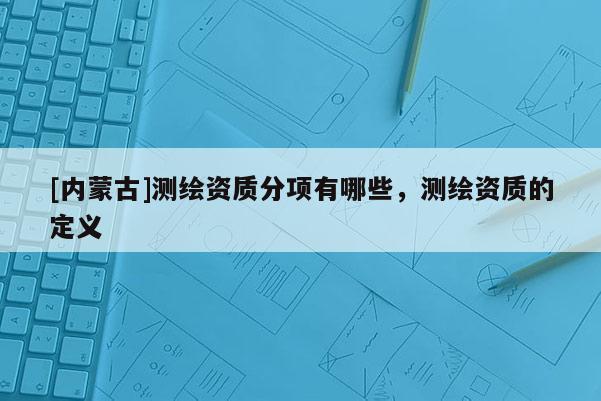 [内蒙古]测绘资质分项有哪些，测绘资质的定义
