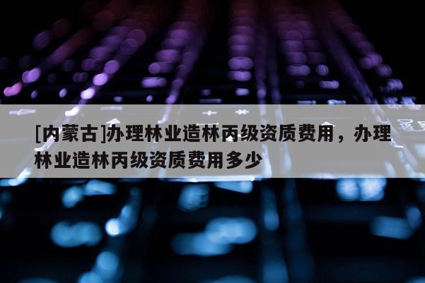 [内蒙古]办理林业造林丙级资质费用，办理林业造林丙级资质费用多少