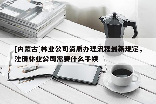 [内蒙古]林业公司资质办理流程最新规定，注册林业公司需要什么手续