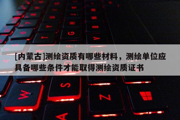 [内蒙古]测绘资质有哪些材料，测绘单位应具备哪些条件才能取得测绘资质证书