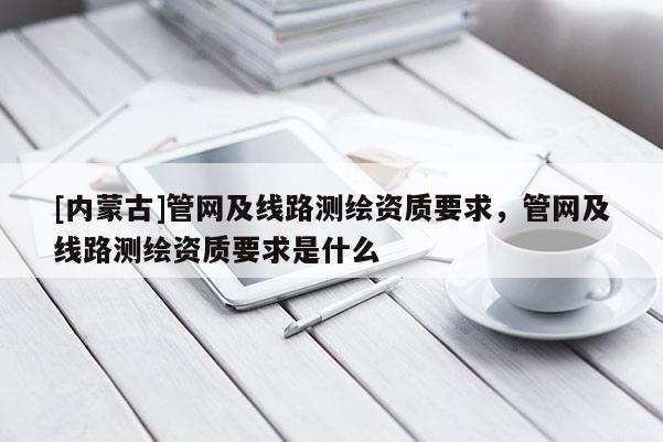 [内蒙古]管网及线路测绘资质要求，管网及线路测绘资质要求是什么