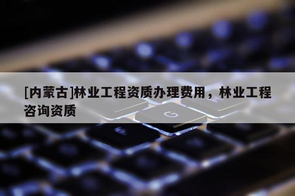 [内蒙古]林业工程资质办理费用，林业工程咨询资质