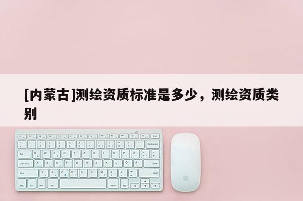 [内蒙古]测绘资质标准是多少，测绘资质类别