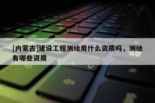 [内蒙古]建设工程测绘用什么资质吗，测绘有哪些资质