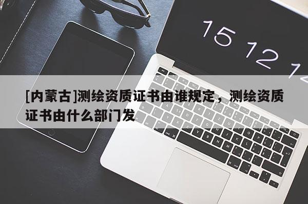[内蒙古]测绘资质证书由谁规定，测绘资质证书由什么部门发