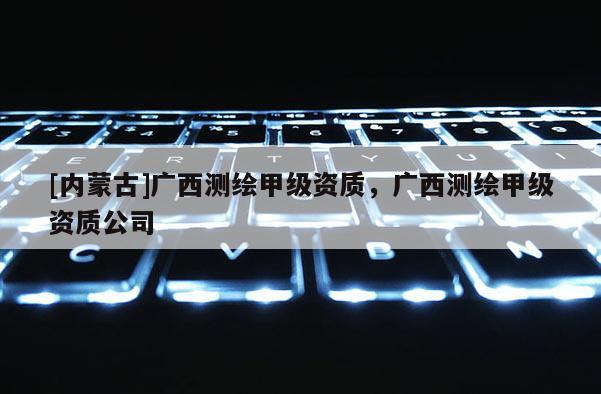 [内蒙古]广西测绘甲级资质，广西测绘甲级资质公司