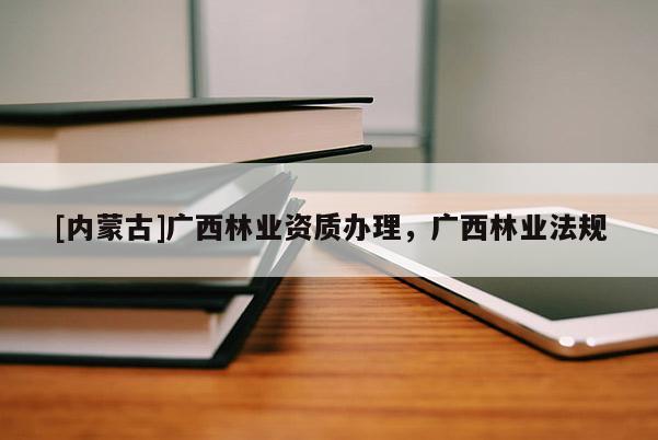 [内蒙古]广西林业资质办理，广西林业法规