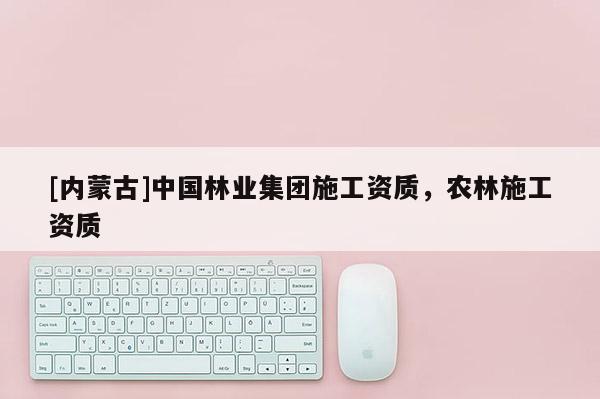 [内蒙古]中国林业集团施工资质，农林施工资质