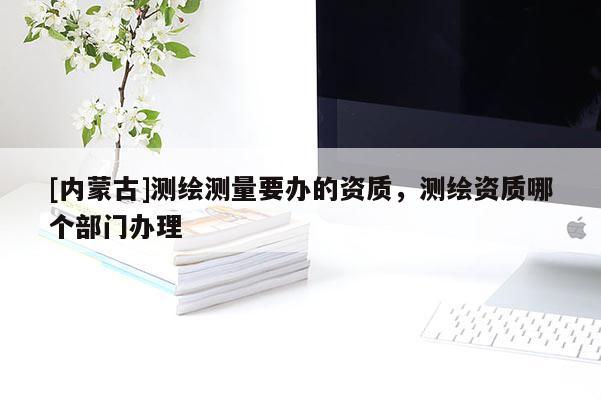 [内蒙古]测绘测量要办的资质，测绘资质哪个部门办理