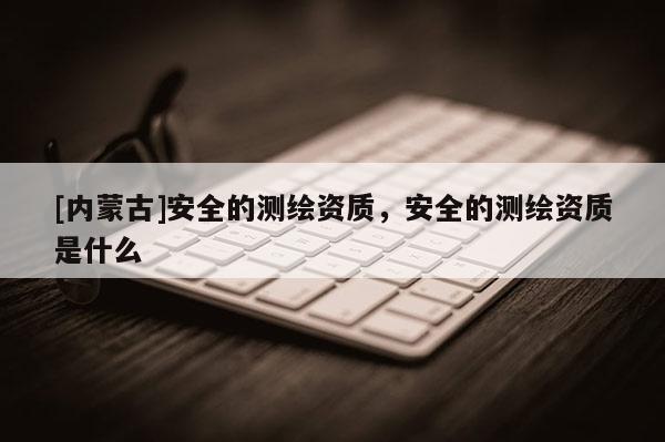 [内蒙古]安全的测绘资质，安全的测绘资质是什么