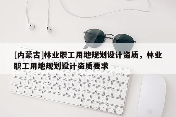 [内蒙古]林业职工用地规划设计资质，林业职工用地规划设计资质要求